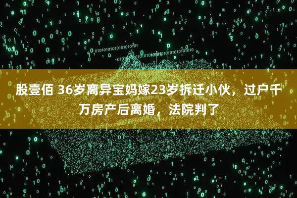 股壹佰 36岁离异宝妈嫁23岁拆迁小伙，过户千万房产后离婚，法院判了