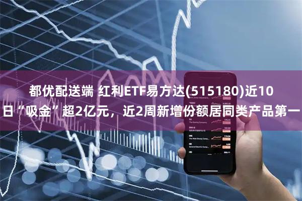 都优配送端 红利ETF易方达(515180)近10日“吸金”超2亿元，近2周新增份额居同类产品第一