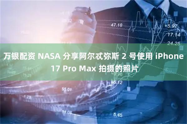 万银配资 NASA 分享阿尔忒弥斯 2 号使用 iPhone 17 Pro Max 拍摄的照片