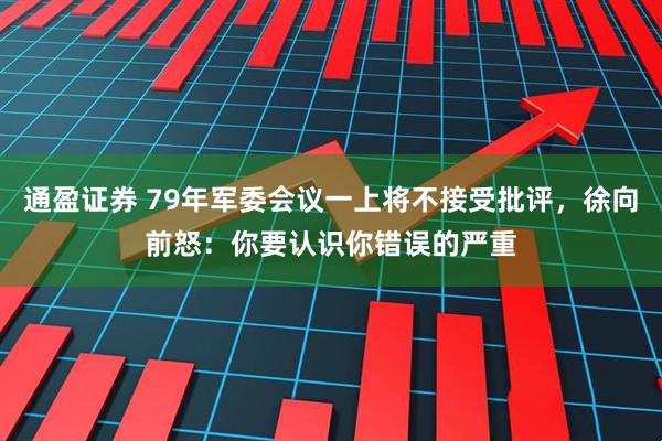 通盈证券 79年军委会议一上将不接受批评，徐向前怒：你要认识你错误的严重